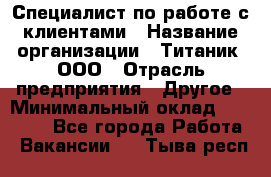 Специалист по работе с клиентами › Название организации ­ Титаник, ООО › Отрасль предприятия ­ Другое › Минимальный оклад ­ 22 000 - Все города Работа » Вакансии   . Тыва респ.